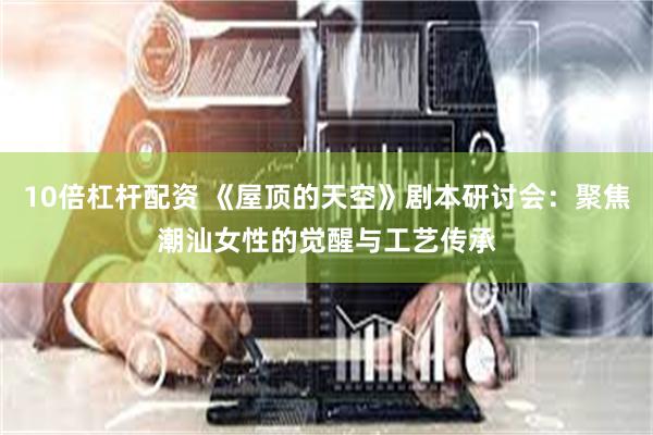 10倍杠杆配资 《屋顶的天空》剧本研讨会：聚焦潮汕女性的觉醒与工艺传承