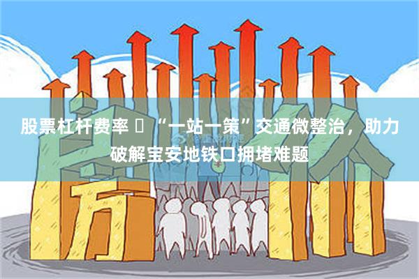 股票杠杆费率 ‌“一站一策”交通微整治，助力破解宝安地铁口拥堵难题