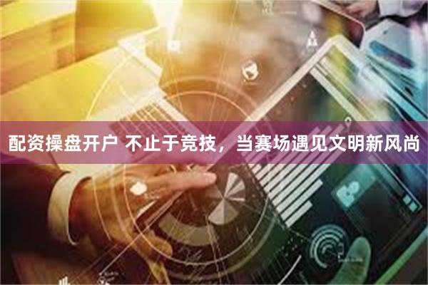 配资操盘开户 不止于竞技，当赛场遇见文明新风尚