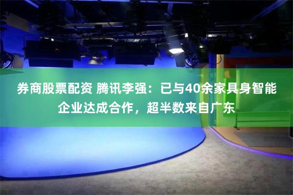 券商股票配资 腾讯李强:已与40余家具身智能企业达成合作,超半数来自广东