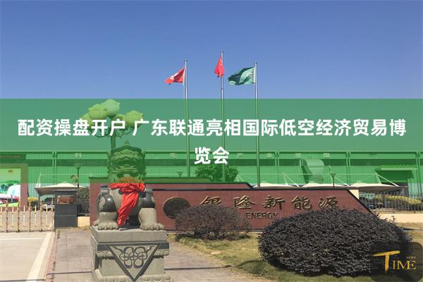 配资操盘开户 广东联通亮相国际低空经济贸易博览会
