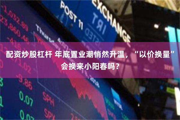 配资炒股杠杆 年底置业潮悄然升温，“以价换量”会换来小阳春吗？