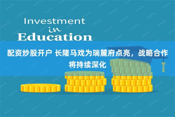 配资炒股开户 长隆马戏为瑞麓府点亮，战略合作将持续深化