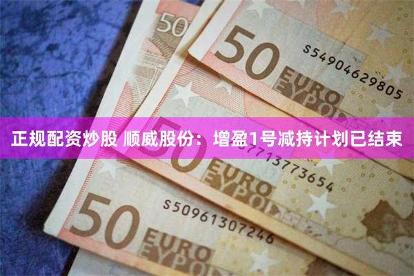 正规配资炒股 顺威股份：增盈1号减持计划已结束