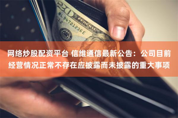 网络炒股配资平台 信维通信最新公告：公司目前经营情况正常不存在应披露而未披露的重大事项