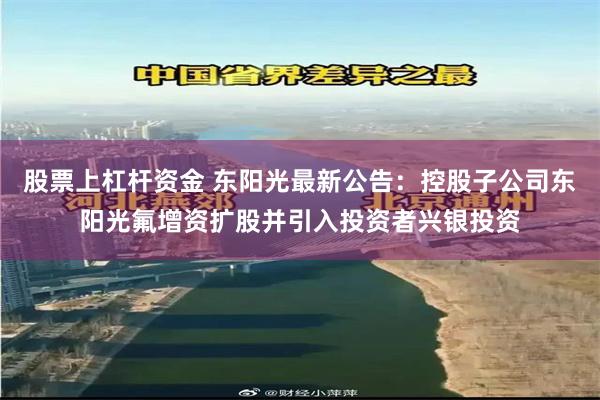 股票上杠杆资金 东阳光最新公告：控股子公司东阳光氟增资扩股并引入投资者兴银投资