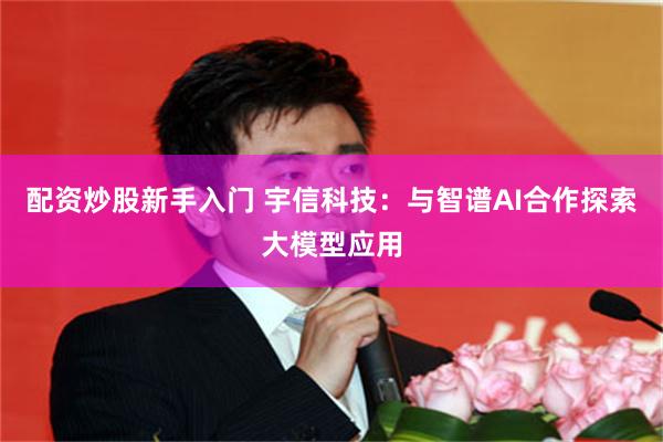 配资炒股新手入门 宇信科技：与智谱AI合作探索大模型应用