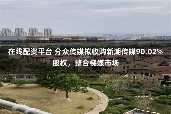 在线配资平台 分众传媒拟收购新潮传媒90.02%股权，整合梯媒市场
