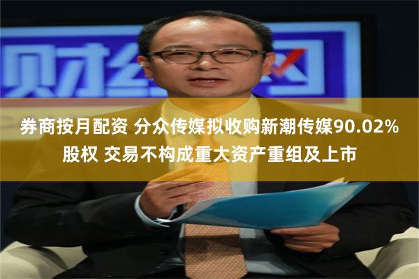 券商按月配资 分众传媒拟收购新潮传媒90.02%股权 交易不构成重大资产重组及上市
