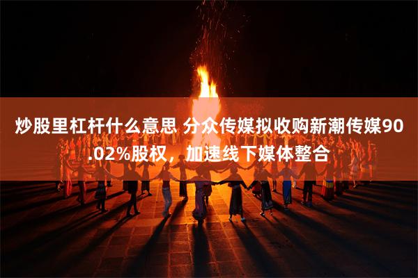 炒股里杠杆什么意思 分众传媒拟收购新潮传媒90.02%股权，加速线下媒体整合