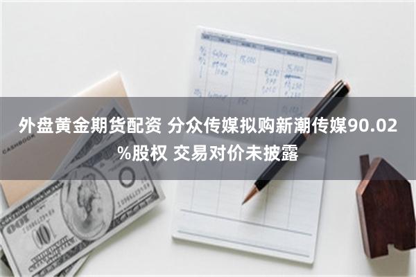 外盘黄金期货配资 分众传媒拟购新潮传媒90.02%股权 交易对价未披露