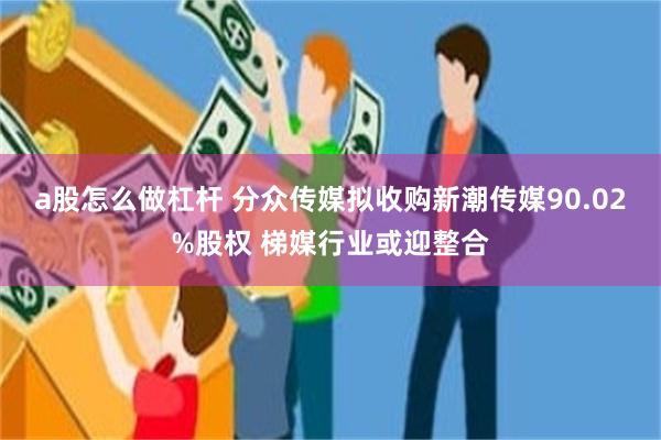 a股怎么做杠杆 分众传媒拟收购新潮传媒90.02%股权 梯媒行业或迎整合