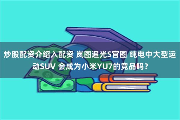 炒股配资介绍入配资 岚图追光S官图 纯电中大型运动SUV 会成为小米YU7的竞品吗？