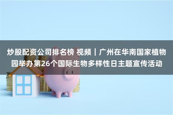 炒股配资公司排名榜 视频｜广州在华南国家植物园举办第26个国际生物多样性日主题宣传活动