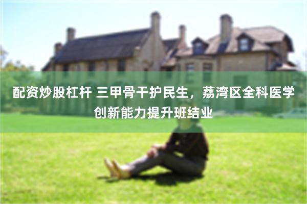 配资炒股杠杆 三甲骨干护民生，荔湾区全科医学创新能力提升班结业