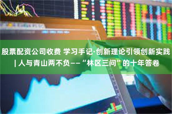股票配资公司收费 学习手记·创新理论引领创新实践 | 人与青山两不负——“林区三问”的十年答卷