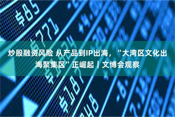 炒股融资风险 从产品到IP出海，“大湾区文化出海聚集区”正崛起｜文博会观察