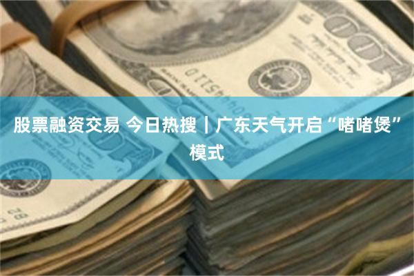 股票融资交易 今日热搜｜广东天气开启“啫啫煲”模式