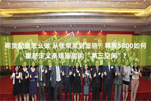 期货配资怎么做 从张泉灵到窦骁，尊界S800如何重新定义高端圈层的 “第三空间”？