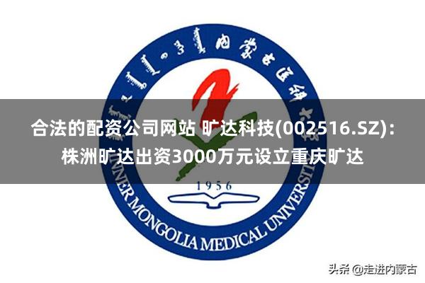 合法的配资公司网站 旷达科技(002516.SZ)：株洲旷达出资3000万元设立重庆旷达