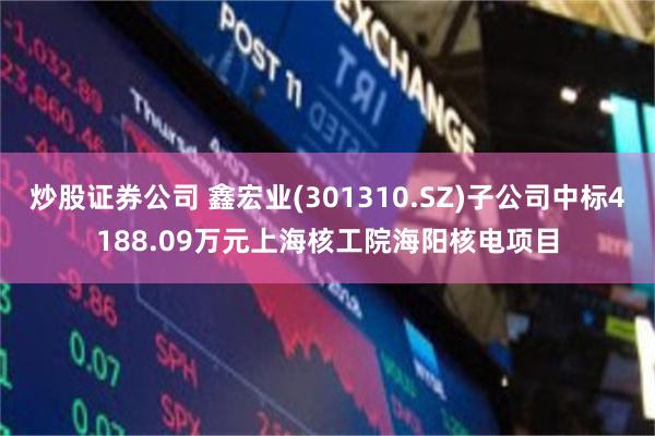 炒股证券公司 鑫宏业(301310.SZ)子公司中标4188.09万元上海核工院海阳核电项目