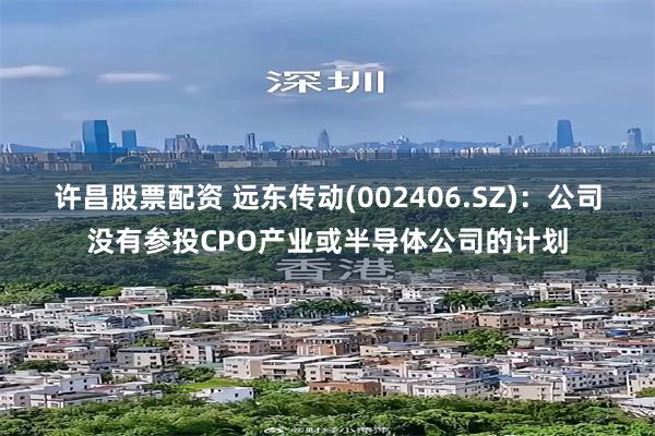 许昌股票配资 远东传动(002406.SZ)：公司没有参投CPO产业或半导体公司的计划