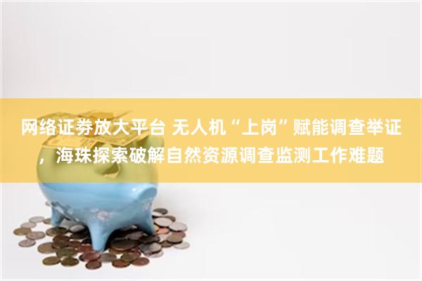 网络证劵放大平台 无人机“上岗”赋能调查举证，海珠探索破解自然资源调查监测工作难题