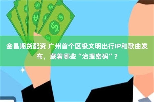 金昌期货配资 广州首个区级文明出行IP和歌曲发布，藏着哪些“治理密码”？