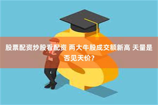 股票配资炒股看配资 两大牛股成交额新高 天量是否见天价？