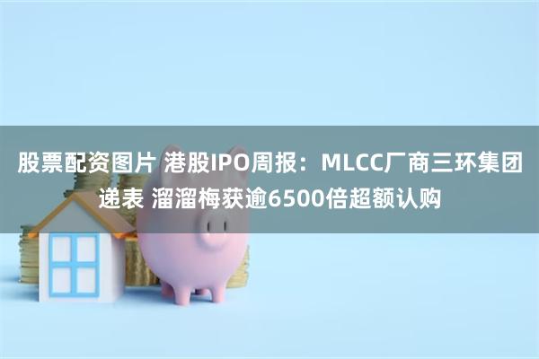 股票配资图片 港股IPO周报：MLCC厂商三环集团递表 溜溜梅获逾6500倍超额认购