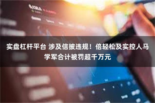 实盘杠杆平台 涉及信披违规!倍轻松及实控人马学军合计被罚超千万元
