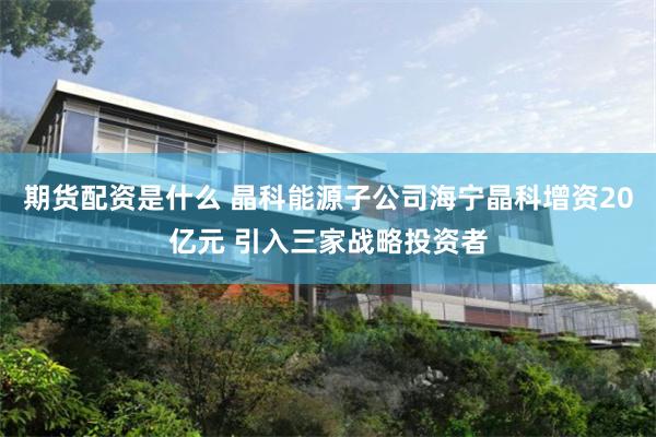 期货配资是什么 晶科能源子公司海宁晶科增资20亿元 引入三家战略投资者