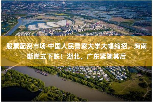 股票配资市场 中国人民警察大学大幅缩招，海南断崖式下跌！湖北、广东紧随其后