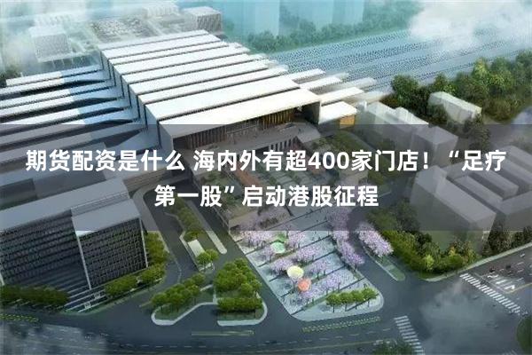 期货配资是什么 海内外有超400家门店！“足疗第一股”启动港股征程
