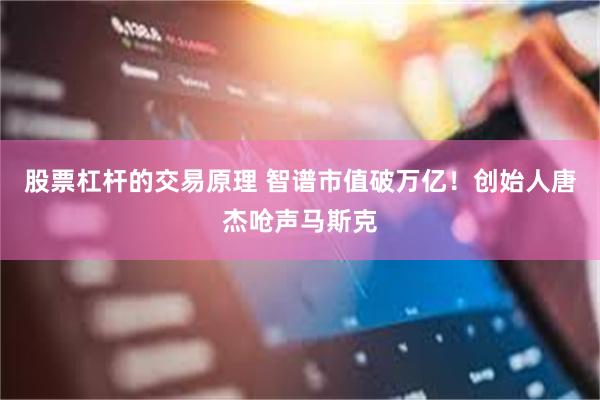 股票杠杆的交易原理 智谱市值破万亿！创始人唐杰呛声马斯克