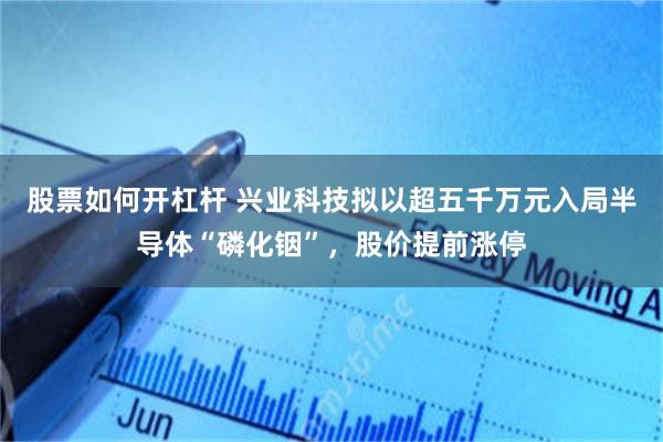 股票如何开杠杆 兴业科技拟以超五千万元入局半导体“磷化铟”，股价提前涨停