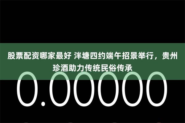 股票配资哪家最好 泮塘四约端午招景举行，贵州珍酒助力传统民俗传承