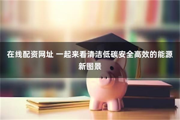 在线配资网址 一起来看清洁低碳安全高效的能源新图景