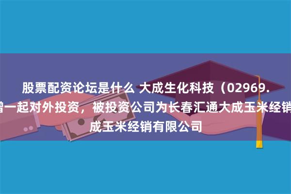 股票配资论坛是什么 大成生化科技（02969.HK）新增一起对外投资，被投资公司为长春汇通大成玉米经销有限公司