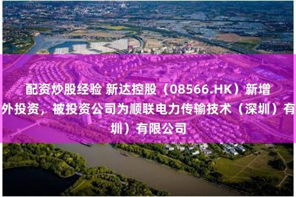 配资炒股经验 新达控股（08566.HK）新增一起对外投资，被投资公司为顺联电力传输技术（深圳）有限公司
