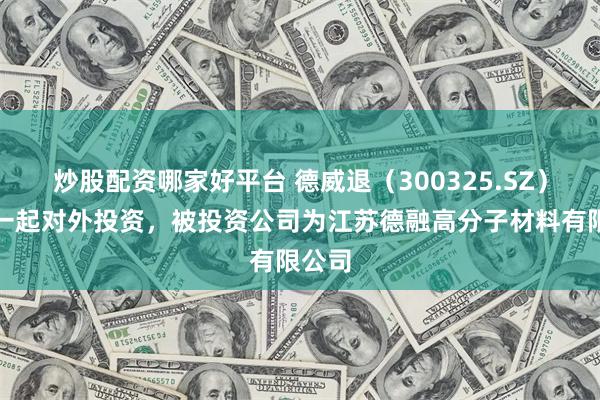 炒股配资哪家好平台 德威退（300325.SZ）新增一起对外投资，被投资公司为江苏德融高分子材料有限公司