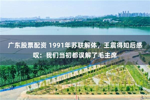 广东股票配资 1991年苏联解体，王震得知后感叹：我们当初都误解了毛主席