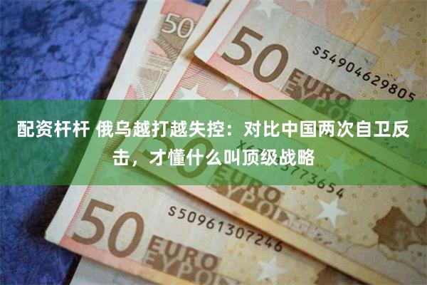 配资杆杆 俄乌越打越失控：对比中国两次自卫反击，才懂什么叫顶级战略