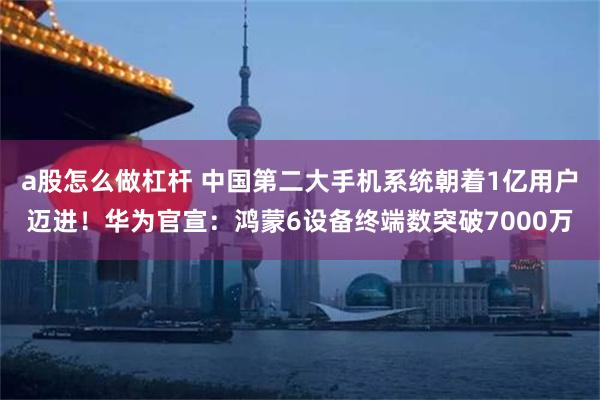 a股怎么做杠杆 中国第二大手机系统朝着1亿用户迈进!华为官宣:鸿蒙6设备终端数突破7000万