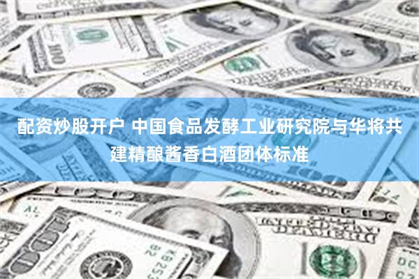 配资炒股开户 中国食品发酵工业研究院与华将共建精酿酱香白酒团体标准