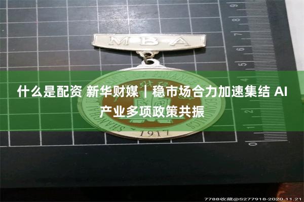 什么是配资 新华财媒｜稳市场合力加速集结 AI产业多项政策共振