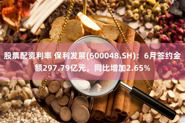 股票配资利率 保利发展(600048.SH)：6月签约金额297.79亿元，同比增加2.65%