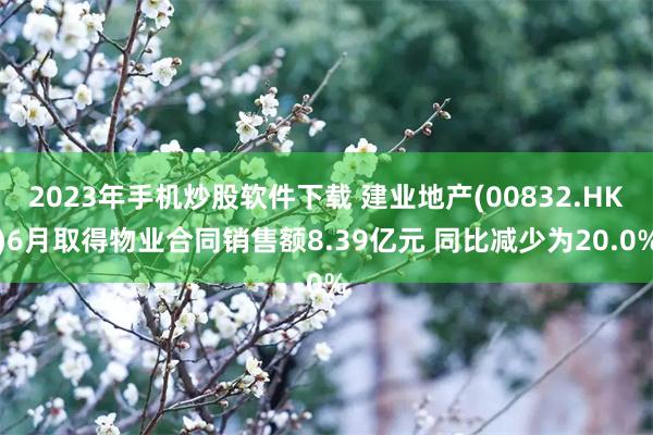 2023年手机炒股软件下载 建业地产(00832.HK)6月取得物业合同销售额8.39亿元 同比减少为20.0%