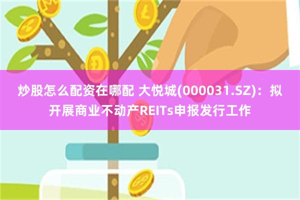 炒股怎么配资在哪配 大悦城(000031.SZ)：拟开展商业不动产REITs申报发行工作