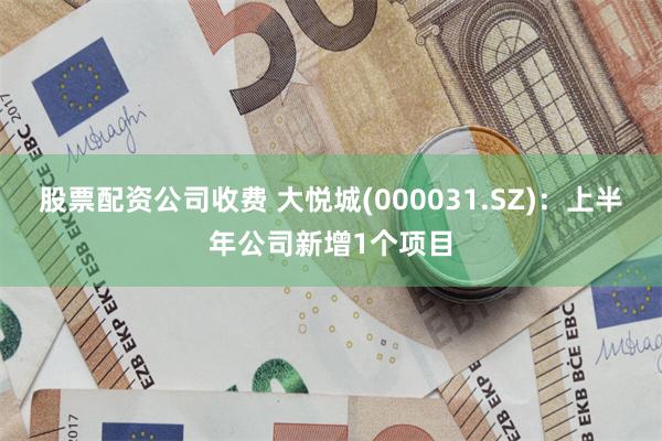 股票配资公司收费 大悦城(000031.SZ)：上半年公司新增1个项目